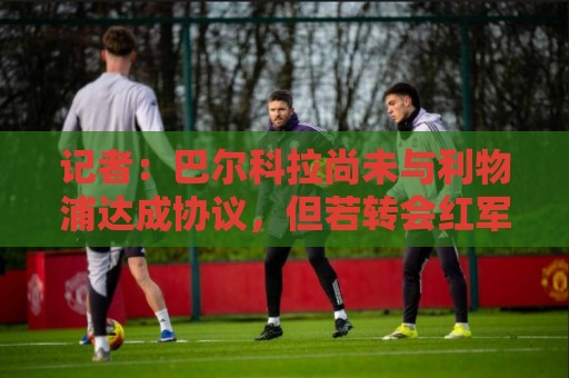 记者:巴尔科拉尚未与利物浦达成协议,但若转会红军将是首选 记者:巴尔科拉尚未与利物浦达成协议,但若转会红军将是首选