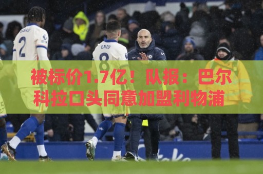 被标价1.7亿!队报:巴尔科拉口头同意加盟利物浦 已与伊劳拉通话 被标价1.7亿!队报:巴尔科拉口头同意加盟利物浦 已与伊劳拉通话