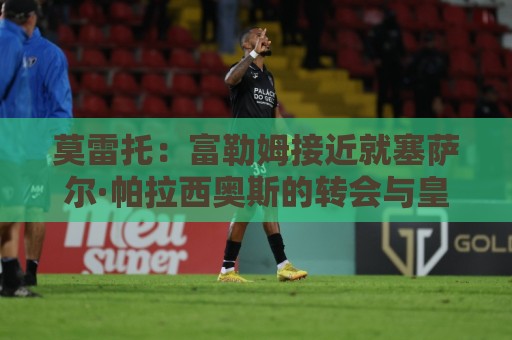 莫雷托：富勒姆接近就塞萨尔·帕拉西奥斯的转会与皇马达成协议