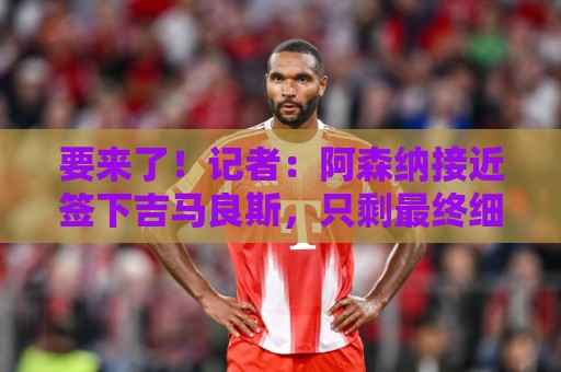 要来了!记者:阿森纳接近签下吉马良斯,只剩最终细节待敲定 要来了!记者:阿森纳接近签下吉马良斯,只剩最终细节待敲定