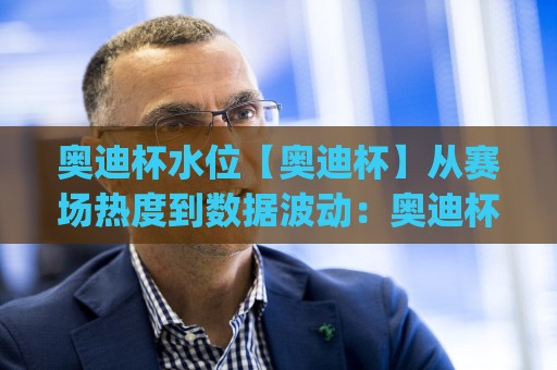 奥迪杯水位【奥迪杯】从赛场热度到数据波动：奥迪杯水位变化背后藏着哪些观赛门道？(奥迪杯水位)🟨今日最新外围体育网贴水在线原声解说降盘APP网址