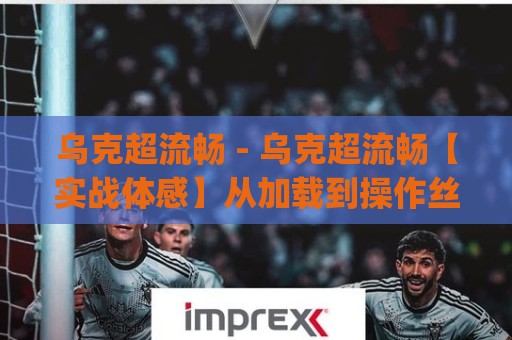 乌克超流畅 - 乌克超流畅【实战体感】从加载到操作丝滑如水的秘密 (乌克超流畅)🟨今晚靠谱最火买球站预选竞投论坛720P集锦软件 乌克超流畅 - 乌克超流畅【实战体感】从加载到操作丝滑如水的秘密 (乌克超流畅)🟨今晚靠谱最火买球站预选竞投论坛720P集锦软件