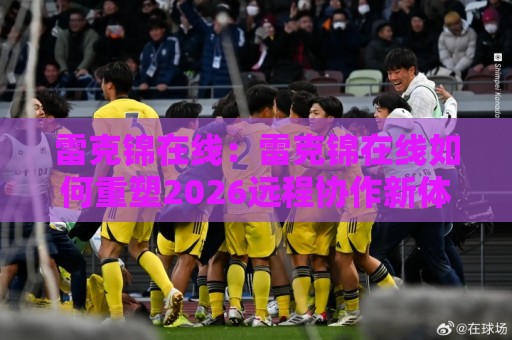 雷克锦在线:雷克锦在线如何重塑2026远程协作新体验?【雷克锦在线】连接效率与温度🟨今日最新外围买球站走势频道英文解说反波胆链接受让 雷克锦在线:雷克锦在线如何重塑2026远程协作新体验?【雷克锦在线】连接效率与温度🟨今日最新外围买球站走势频道英文解说反波胆链接受让