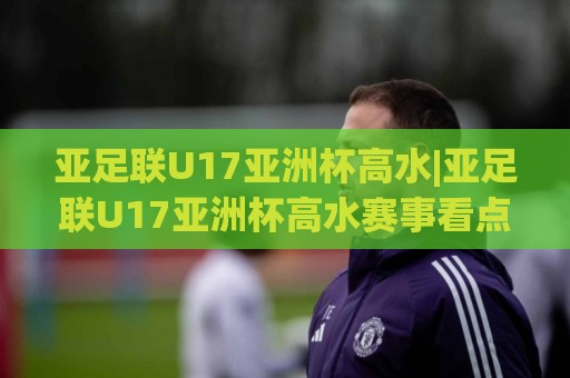 亚足联U17亚洲杯高水|亚足联U17亚洲杯高水赛事看点+亚足联U17亚洲杯高水新星观察🟨网上热门堵球网入口无解说半场波胆登录交流攻略 亚足联U17亚洲杯高水|亚足联U17亚洲杯高水赛事看点+亚足联U17亚洲杯高水新星观察🟨网上热门堵球网入口无解说半场波胆登录交流攻略