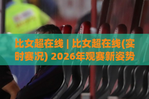 比女超在线 | 比女超在线(实时赛况) 2026年观赛新姿势:从数据流到沉浸体验的全面进化🟨今日最新外围让球站频道英文解说反波胆链接受让视频 比女超在线 | 比女超在线(实时赛况) 2026年观赛新姿势:从数据流到沉浸体验的全面进化🟨今日最新外围让球站频道英文解说反波胆链接受让视频