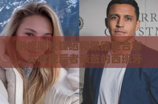 蒯纪闻社媒晒和佩德里合影,并收获后者亲签的西班牙队球衣 蒯纪闻社媒晒和佩德里合影,并收获后者亲签的西班牙队球衣