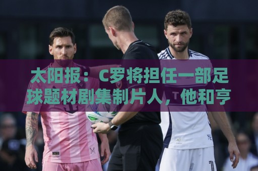 太阳报:C罗将担任一部足球题材剧集制片人,他和亨利都将参演 太阳报:C罗将担任一部足球题材剧集制片人,他和亨利都将参演