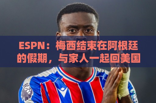 ESPN:梅西结束在阿根廷的假期,与家人一起回美国 ESPN:梅西结束在阿根廷的假期,与家人一起回美国