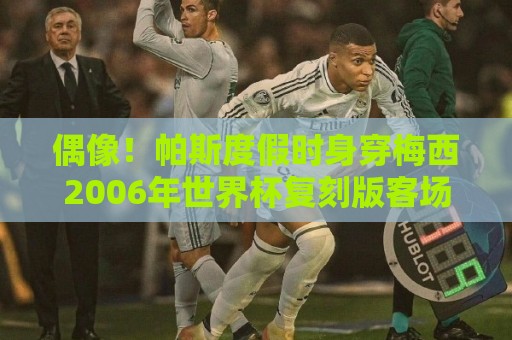 偶像!帕斯度假时身穿梅西2006年世界杯复刻版客场球衣 偶像!帕斯度假时身穿梅西2006年世界杯复刻版客场球衣
