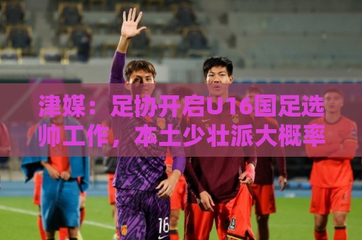 津媒:足协开启U16国足选帅工作,本土少壮派大概率成为热门人选 津媒:足协开启U16国足选帅工作,本土少壮派大概率成为热门人选