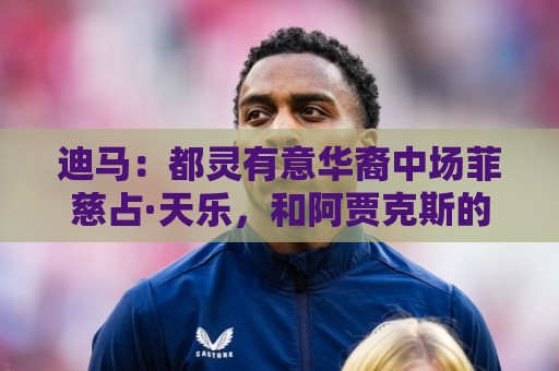 迪马:都灵有意华裔中场菲慈占·天乐,和阿贾克斯的谈判进展积极 迪马:都灵有意华裔中场菲慈占·天乐,和阿贾克斯的谈判进展积极