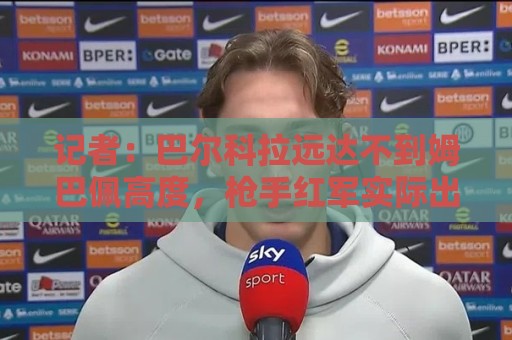 记者:巴尔科拉远达不到姆巴佩高度,枪手红军实际出价可能1.2亿 记者:巴尔科拉远达不到姆巴佩高度,枪手红军实际出价可能1.2亿