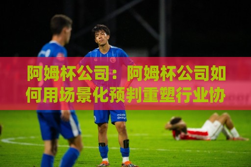 阿姆杯公司:阿姆杯公司如何用场景化预判重塑行业协作效率?(阿姆杯公司)🟨今晚靠谱最火压球站集锦软件登入上盘地址两球半 阿姆杯公司:阿姆杯公司如何用场景化预判重塑行业协作效率?(阿姆杯公司)🟨今晚靠谱最火压球站集锦软件登入上盘地址两球半