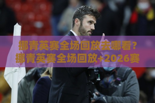 挪青英赛全场回放去哪看？挪青英赛全场回放+2026赛季完整观看路径与精彩瞬间🟨网上热门下球网交流攻略排名回放无广告全场录像
