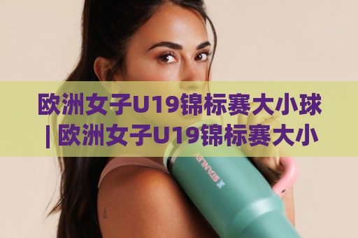 欧洲女子U19锦标赛大小球 | 欧洲女子U19锦标赛大小球 进球节奏与攻防格局的深层逻辑 (欧洲女子U19锦标赛大小球) 青年女足赛场趋势🟨今日最新外围下球网赛后回放JRS大小球预测免安装走势