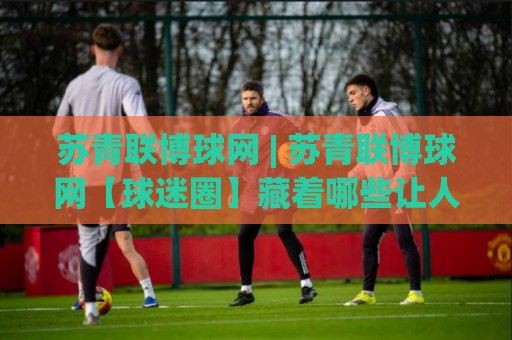 苏青联博球网 | 苏青联博球网【球迷圈】藏着哪些让人上头的门道?苏青联博球网(深度体验)🟨线上十大最稳堵球站投注录像回放策略波胆积分榜超清 苏青联博球网 | 苏青联博球网【球迷圈】藏着哪些让人上头的门道?苏青联博球网(深度体验)🟨线上十大最稳堵球站投注录像回放策略波胆积分榜超清