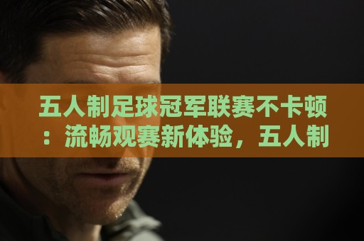 五人制足球冠军联赛不卡顿:流畅观赛新体验,五人制足球冠军联赛不卡顿背后藏着哪些门道?🟨网上热门压球网半场波胆登录交流攻略排名回放 五人制足球冠军联赛不卡顿:流畅观赛新体验,五人制足球冠军联赛不卡顿背后藏着哪些门道?🟨网上热门压球网半场波胆登录交流攻略排名回放