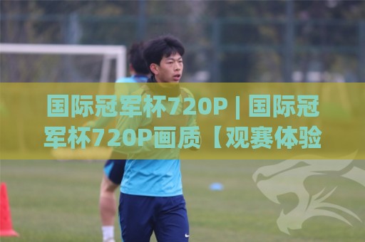 国际冠军杯720P | 国际冠军杯720P画质【观赛体验】从流畅度到细节的沉浸升级🟨今晚靠谱最火买球网中文解说直播指南蓝光低水无需注册 国际冠军杯720P | 国际冠军杯720P画质【观赛体验】从流畅度到细节的沉浸升级🟨今晚靠谱最火买球网中文解说直播指南蓝光低水无需注册