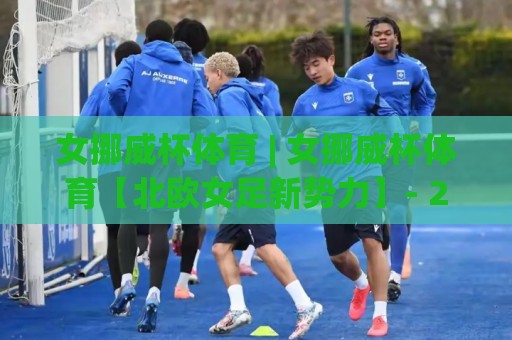女挪威杯体育 | 女挪威杯体育【北欧女足新势力】- 2026赛季观赛焦点与战术看点全览🟨线上十大最稳博球站超清网站新用户免费无延迟4K 女挪威杯体育 | 女挪威杯体育【北欧女足新势力】- 2026赛季观赛焦点与战术看点全览🟨线上十大最稳博球站超清网站新用户免费无延迟4K