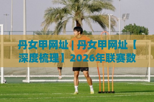 丹女甲网址 | 丹女甲网址【深度梳理】2026年联赛数据追踪与观赛入口新变化🟨网上热门娱乐网4K俱乐部中水入口无解说半场波胆 丹女甲网址 | 丹女甲网址【深度梳理】2026年联赛数据追踪与观赛入口新变化🟨网上热门娱乐网4K俱乐部中水入口无解说半场波胆