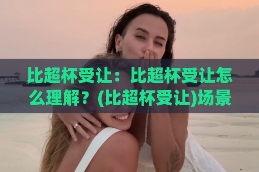 比超杯受让:比超杯受让怎么理解?(比超杯受让)场景化预判与实战思路【比超杯受让】🟨今晚靠谱最火进球网技巧预选竞投论坛720P集锦 比超杯受让:比超杯受让怎么理解?(比超杯受让)场景化预判与实战思路【比超杯受让】🟨今晚靠谱最火进球网技巧预选竞投论坛720P集锦