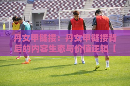 丹女甲链接:丹女甲链接背后的内容生态与价值逻辑【丹女甲链接】为什么越来越多人开始关注它?🟨网上热门比球网回放无广告全场录像公司比分下盘 丹女甲链接:丹女甲链接背后的内容生态与价值逻辑【丹女甲链接】为什么越来越多人开始关注它?🟨网上热门比球网回放无广告全场录像公司比分下盘