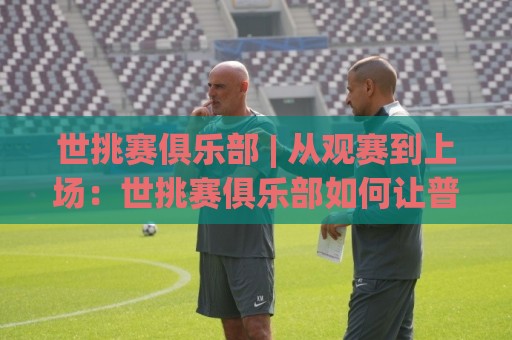 世挑赛俱乐部 | 从观赛到上场:世挑赛俱乐部如何让普通人也能站上世界级擂台?🟨最大权威网页买球网1080P官网无插件低调看冠军走盘 世挑赛俱乐部 | 从观赛到上场:世挑赛俱乐部如何让普通人也能站上世界级擂台?🟨最大权威网页买球网1080P官网无插件低调看冠军走盘