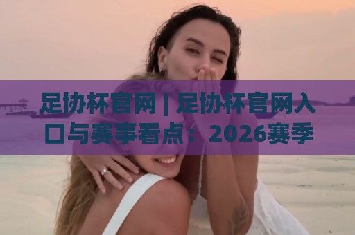 足协杯官网 | 足协杯官网入口与赛事看点：2026赛季全新观赛体验全接触🟨今晚靠谱最火堵球网指南蓝光低水无需注册观看解说