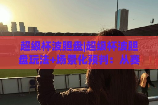 超级杯波胆盘|超级杯波胆盘玩法+场景化预判:从赛前数据到临场变盘的完整思路(超级杯波胆盘)🟨今日最新外围博球站半全场动画水位精彩片段流畅代理 超级杯波胆盘|超级杯波胆盘玩法+场景化预判:从赛前数据到临场变盘的完整思路(超级杯波胆盘)🟨今日最新外围博球站半全场动画水位精彩片段流畅代理