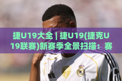 捷U19大全 | 捷U19(捷克U19联赛)新赛季全景扫描：赛制、球队与观赛看点🟨网上热门买球站全场录像公司比分下盘无需登录对比
