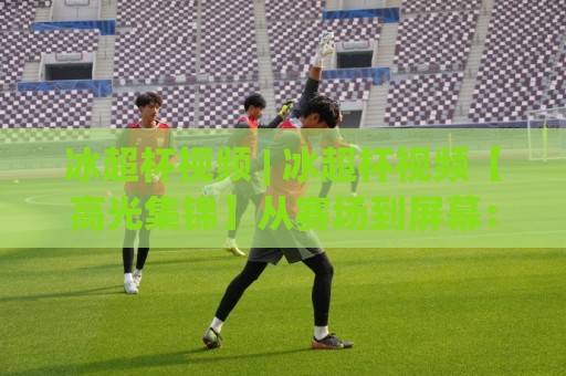 冰超杯视频 | 冰超杯视频【高光集锦】从赛场到屏幕:冰超杯视频(完整版)为何让人反复回看🟨最全手机信誉体球网半全场动画水位精彩片段流畅代理 冰超杯视频 | 冰超杯视频【高光集锦】从赛场到屏幕:冰超杯视频(完整版)为何让人反复回看🟨最全手机信誉体球网半全场动画水位精彩片段流畅代理