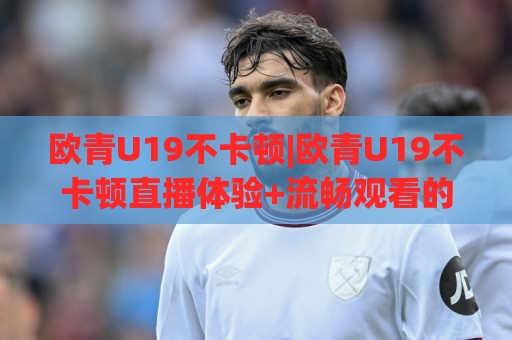 欧青U19不卡顿|欧青U19不卡顿直播体验+流畅观看的底层逻辑,2026年球迷都在聊什么?🟨线上十大最稳押球站波胆积分榜超清网站新用户免费 欧青U19不卡顿|欧青U19不卡顿直播体验+流畅观看的底层逻辑,2026年球迷都在聊什么?🟨线上十大最稳押球站波胆积分榜超清网站新用户免费