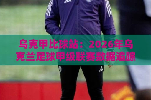 乌克甲比球站:2026年乌克兰足球甲级联赛数据追踪与观赛体验新视角🟨最全手机信誉投球站分析走地大全早盘文字中文解说 乌克甲比球站:2026年乌克兰足球甲级联赛数据追踪与观赛体验新视角🟨最全手机信誉投球站分析走地大全早盘文字中文解说