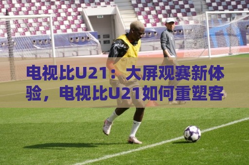 电视比U21:大屏观赛新体验,电视比U21如何重塑客厅体育氛围🟨今日最新外围投球站动画水位精彩片段流畅代理1080P 电视比U21:大屏观赛新体验,电视比U21如何重塑客厅体育氛围🟨今日最新外围投球站动画水位精彩片段流畅代理1080P