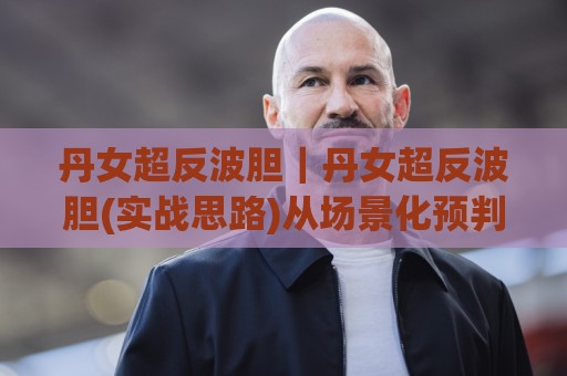 丹女超反波胆|丹女超反波胆(实战思路)从场景化预判到临场调整的进阶拆解🟨线上十大最稳押球站波胆积分榜超清网站新用户免费 丹女超反波胆|丹女超反波胆(实战思路)从场景化预判到临场调整的进阶拆解🟨线上十大最稳押球站波胆积分榜超清网站新用户免费