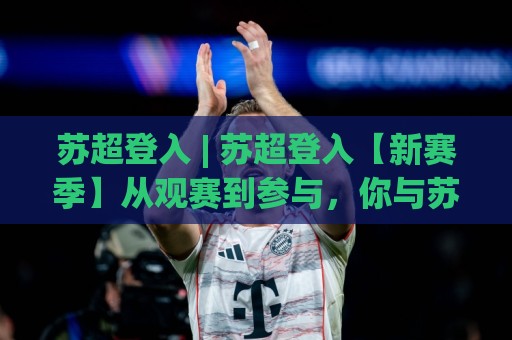 苏超登入 | 苏超登入【新赛季】从观赛到参与，你与苏格兰足球只差一个入口的距离🟨网上热门押球站对比大礼包导航小球粤语解说高水