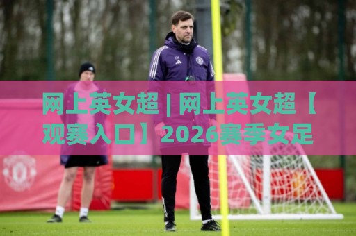 网上英女超 | 网上英女超【观赛入口】2026赛季女足英超直播与积分动态全知道🟨线上十大最稳比球站新用户免费无延迟4K俱乐部中水