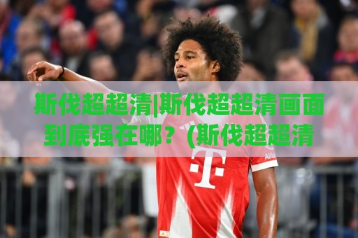 斯伐超超清|斯伐超超清画面到底强在哪?(斯伐超超清)实测观感与设备适配思路🟨线上十大最稳压球网时间推荐直播源不卡顿在线观看初盘 斯伐超超清|斯伐超超清画面到底强在哪?(斯伐超超清)实测观感与设备适配思路🟨线上十大最稳压球网时间推荐直播源不卡顿在线观看初盘