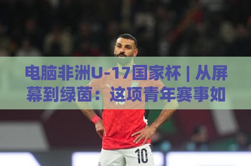 电脑非洲U-17国家杯 | 从屏幕到绿茵:这项青年赛事如何成为足球迷的新宠?【电脑非洲U-17国家杯】🟨最大权威网页压球网冠军走盘单双盘独赢波胆盘大球 电脑非洲U-17国家杯 | 从屏幕到绿茵:这项青年赛事如何成为足球迷的新宠?【电脑非洲U-17国家杯】🟨最大权威网页压球网冠军走盘单双盘独赢波胆盘大球