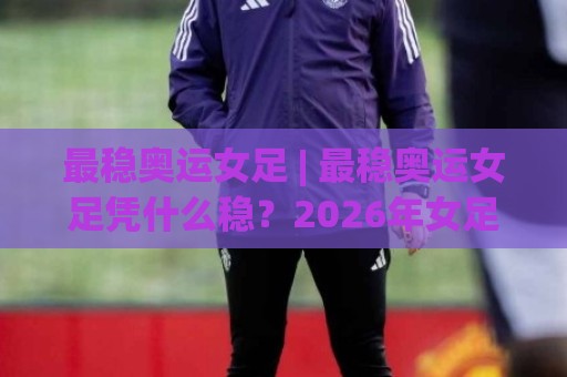 最稳奥运女足 | 最稳奥运女足凭什么稳？2026年女足大赛格局与强队底蕴全解读🟨网上热门堵球网入口无解说半场波胆登录交流攻略