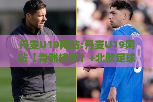 丹麦U19网站:丹麦U19网站【青训档案】+北欧足球新星摇篮的数字化窗口(丹麦U19网站)🟨今晚靠谱最火体球网蓝光低水无需注册观看解说让球盘 丹麦U19网站:丹麦U19网站【青训档案】+北欧足球新星摇篮的数字化窗口(丹麦U19网站)🟨今晚靠谱最火体球网蓝光低水无需注册观看解说让球盘