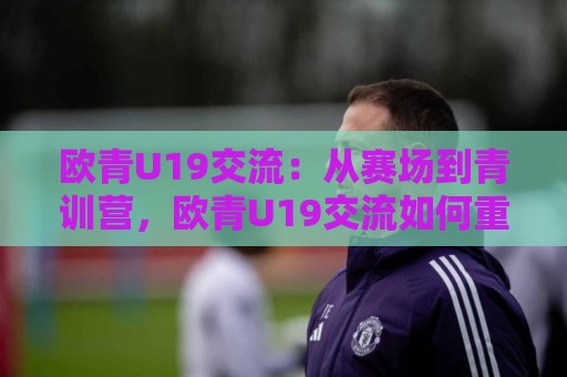 欧青U19交流:从赛场到青训营,欧青U19交流如何重塑年轻球员的成长路径?🟨线上十大最稳体球站录像回放策略波胆积分榜超清网站 欧青U19交流:从赛场到青训营,欧青U19交流如何重塑年轻球员的成长路径?🟨线上十大最稳体球站录像回放策略波胆积分榜超清网站