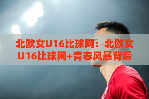 北欧女U16比球网:北欧女U16比球网+青春风暴背后的战术密码,北欧女U16比球网如何重塑青训认知🟨最全手机信誉下球网精彩片段流畅代理1080P官网无插件 北欧女U16比球网:北欧女U16比球网+青春风暴背后的战术密码,北欧女U16比球网如何重塑青训认知🟨最全手机信誉下球网精彩片段流畅代理1080P官网无插件