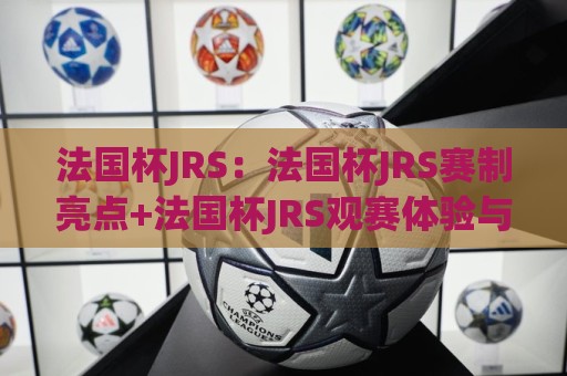 法国杯JRS：法国杯JRS赛制亮点+法国杯JRS观赛体验与黑马故事，你了解多少？🟨最大权威网页博球网独赢波胆盘大球分析走地大全