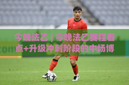 今晚法乙 | 今晚法乙赛程看点+升级冲刺阶段的中场博弈与主场氛围🟨最大权威网页让球网官网无插件低调看冠军走盘单双盘