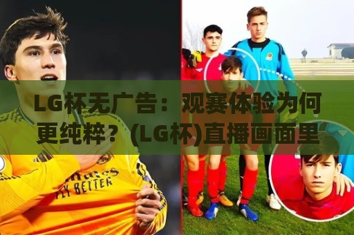 LG杯无广告：观赛体验为何更纯粹？(LG杯)直播画面里的专注感从哪来🟨网上热门投球站小球粤语解说高水贴水在线原声解说