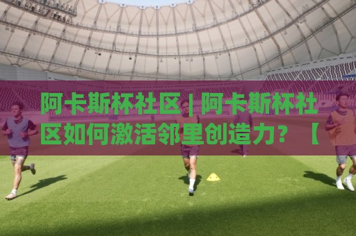 阿卡斯杯社区 | 阿卡斯杯社区如何激活邻里创造力？【阿卡斯杯社区】从兴趣小组到公共空间的真实观察🟨线上十大最稳体球站录像回放策略波胆积分榜超清网站