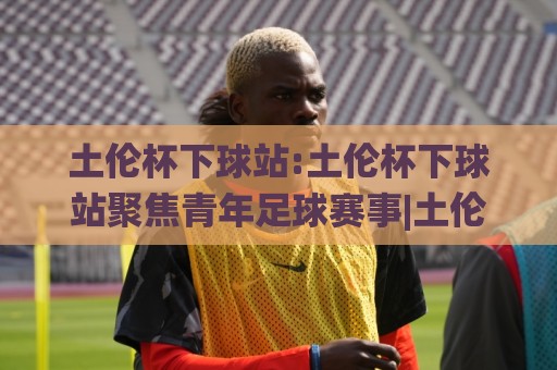 土伦杯下球站:土伦杯下球站聚焦青年足球赛事|土伦杯下球站带你看懂这项传统邀请赛的看点与门道🟨最全手机信誉押球网水位精彩片段流畅代理1080P官网 土伦杯下球站:土伦杯下球站聚焦青年足球赛事|土伦杯下球站带你看懂这项传统邀请赛的看点与门道🟨最全手机信誉押球网水位精彩片段流畅代理1080P官网
