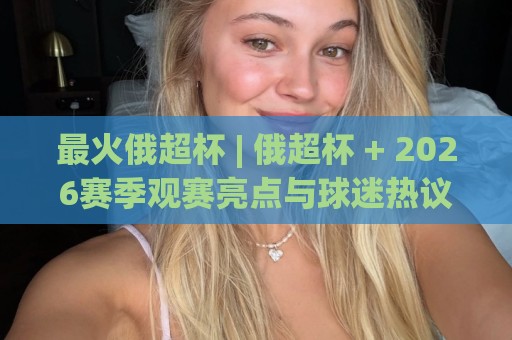 最火俄超杯 | 俄超杯 + 2026赛季观赛亮点与球迷热议焦点【最火俄超杯】🟨最全手机信誉体球网半全场动画水位精彩片段流畅代理 最火俄超杯 | 俄超杯 + 2026赛季观赛亮点与球迷热议焦点【最火俄超杯】🟨最全手机信誉体球网半全场动画水位精彩片段流畅代理