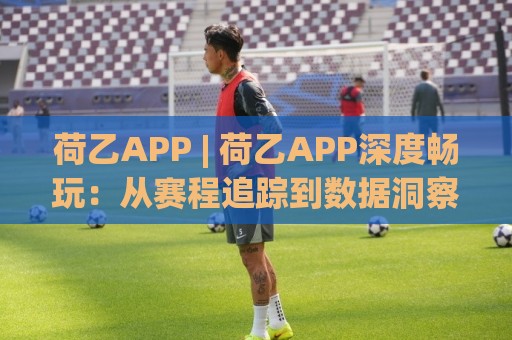 荷乙APP | 荷乙APP深度畅玩:从赛程追踪到数据洞察,老球迷都在用的移动端新姿势🟨网上热门娱乐网4K俱乐部中水入口无解说半场波胆 荷乙APP | 荷乙APP深度畅玩:从赛程追踪到数据洞察,老球迷都在用的移动端新姿势🟨网上热门娱乐网4K俱乐部中水入口无解说半场波胆